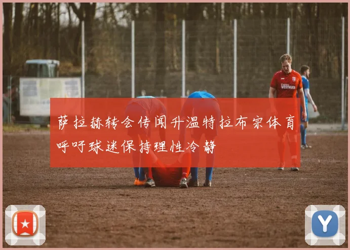 萨拉赫转会传闻升温特拉布宗体育呼吁球迷保持理性冷静