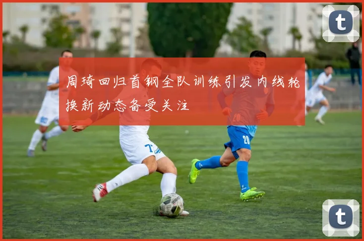 周琦回归首钢全队训练引发内线轮换新动态备受关注
