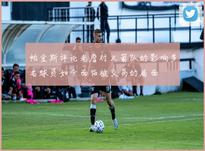 帕金斯评论老詹对火箭队的影响多名球员如今面临被交易的局面