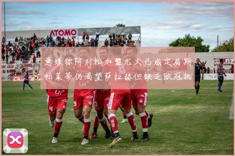 意媒称阿利松加盟尤文已成定局斯帕莱蒂仍渴望萨拉赫但缺乏欧冠机会