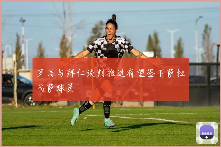 罗马与拜仁谈判推进有望签下萨拉戈萨球员