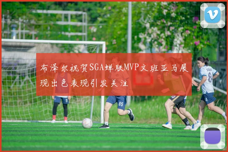 布泽尔祝贺SGA蝉联MVP文班亚马展现出色表现引发关注