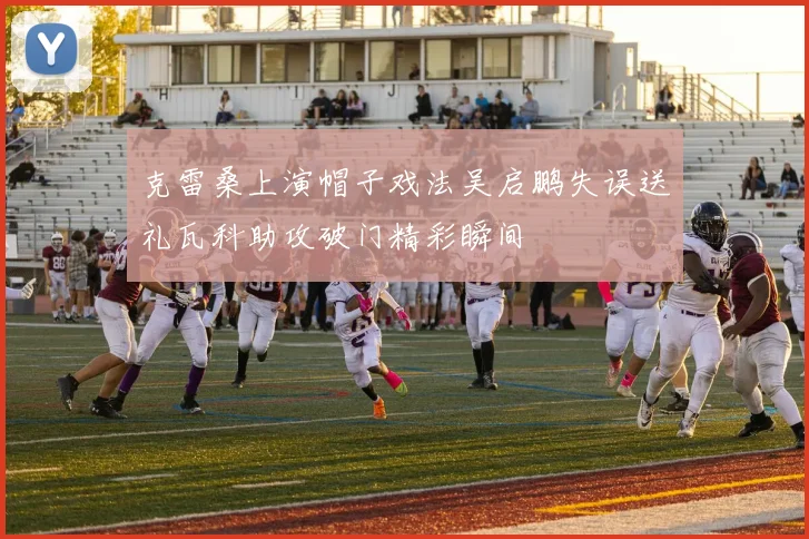 克雷桑上演帽子戏法吴启鹏失误送礼瓦科助攻破门精彩瞬间