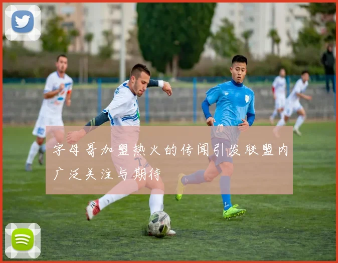 字母哥加盟热火的传闻引发联盟内广泛关注与期待
