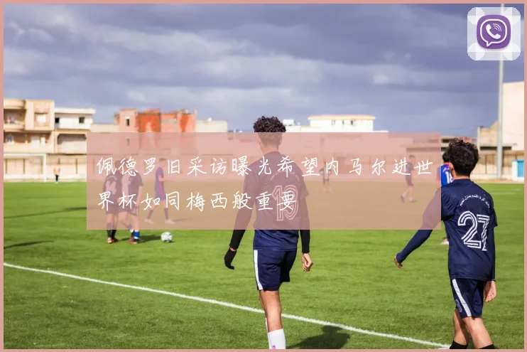 佩德罗旧采访曝光希望内马尔进世界杯如同梅西般重要
