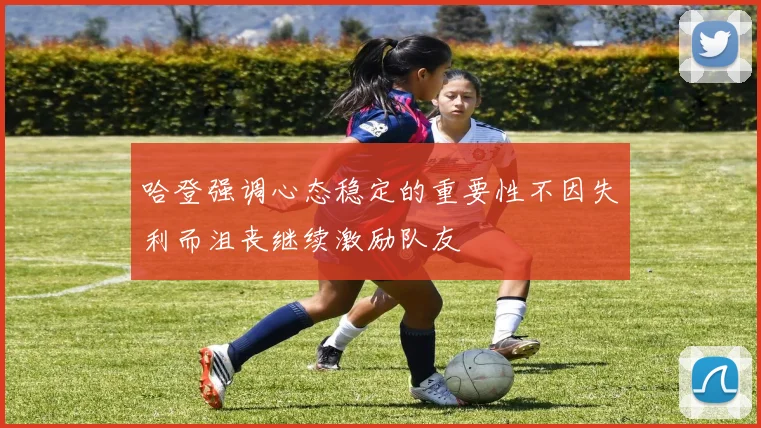 哈登强调心态稳定的重要性不因失利而沮丧继续激励队友