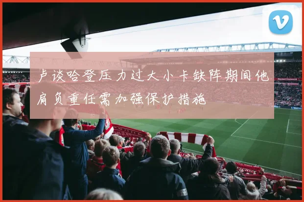 卢谈哈登压力过大小卡缺阵期间他肩负重任需加强保护措施