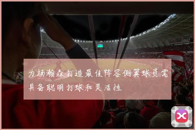 为杨瀚森打造最佳阵容侧翼球员需具备聪明打球和灵活性