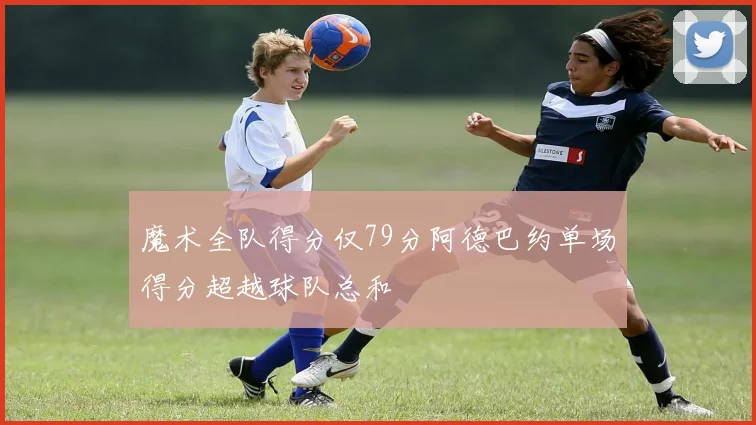 魔术全队得分仅79分阿德巴约单场得分超越球队总和