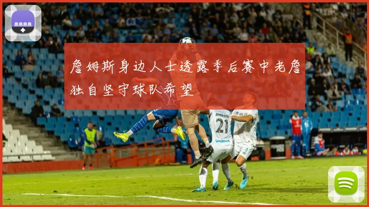 詹姆斯身边人士透露季后赛中老詹独自坚守球队希望