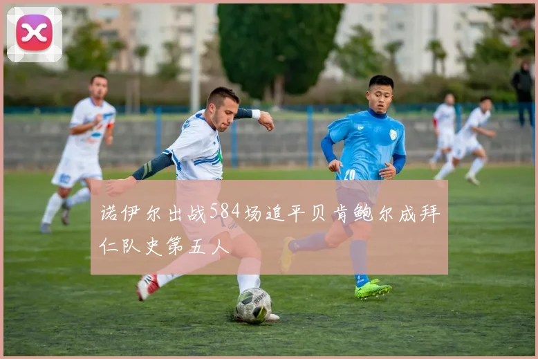 诺伊尔出战584场追平贝肯鲍尔成拜仁队史第五人