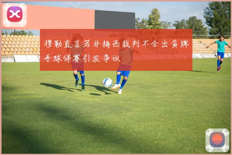 穆勒直言若非梅西裁判不会出黄牌手球停赛引发争议